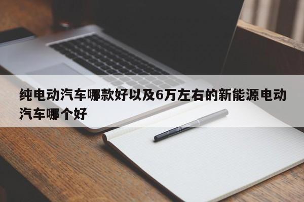 纯电动汽车哪款好以及6万左右的新能源电动汽车哪个好