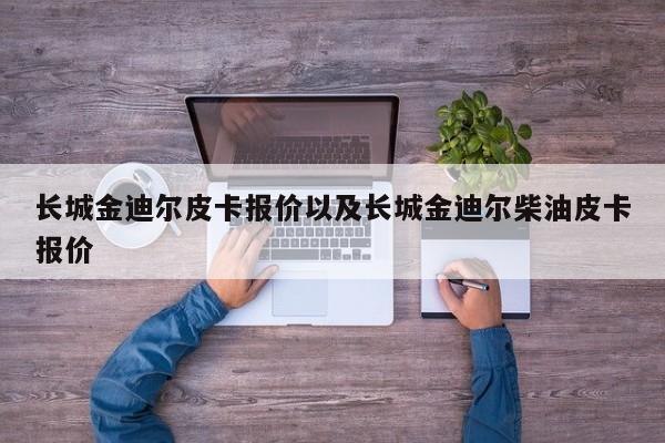 长城金迪尔皮卡报价以及长城金迪尔柴油皮卡报价